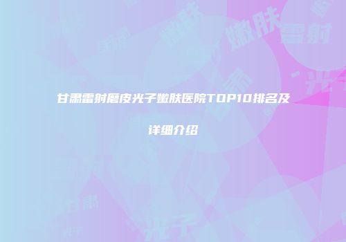 甘肃雷射磨皮光子嫩肤医院TOP10排名及详细介绍