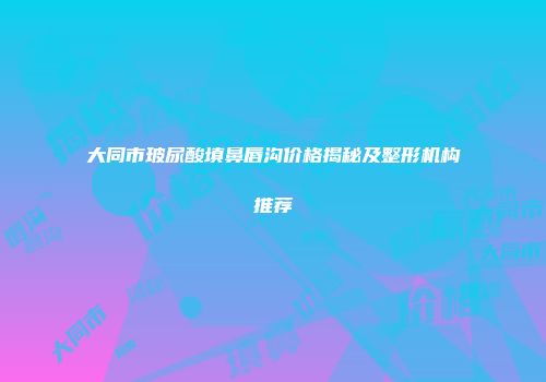 大同市玻尿酸填鼻唇沟价格揭秘及整形机构推荐