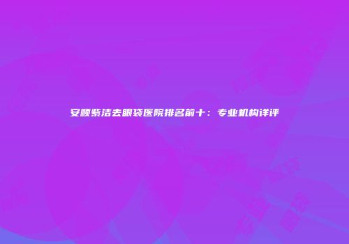 安顺紫洁去眼袋医院排名前十：专业机构详评