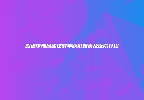 昭通市玻尿酸注射丰额价格表及医院介绍