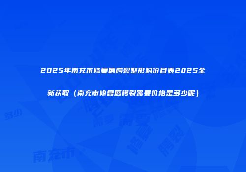 2025年南充市修复唇腭裂整形科价目表2025全新获取（南充市修复唇腭裂需要价格是多少呢）