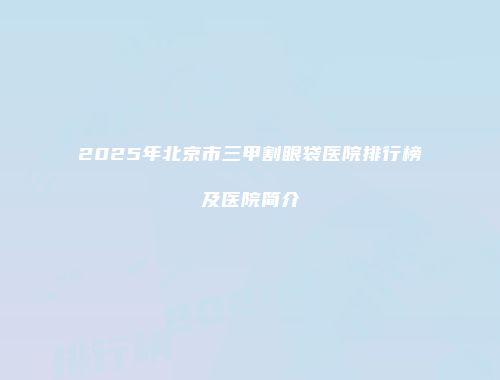 2025年北京市三甲割眼袋医院排行榜及医院简介