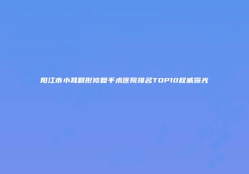 阳江市小耳畸形修复手术医院排名TOP10权威曝光