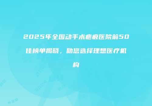 2025年全国动手术疤痕医院前50佳榜单揭晓，助您选择理想医疗机构