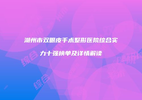 湖州市双眼皮手术整形医院综合实力十强榜单及详情解读