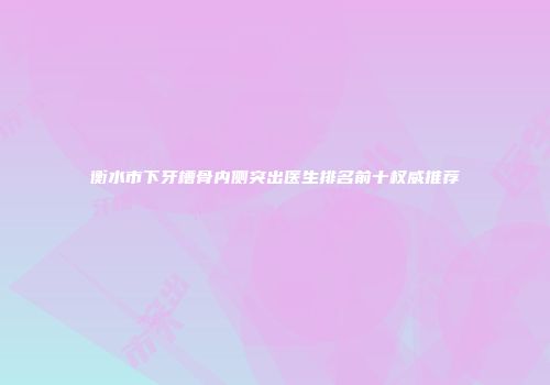 衡水市下牙槽骨内侧突出医生排名前十权威推荐