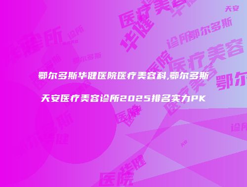 鄂尔多斯华健医院医疗美容科,鄂尔多斯天安医疗美容诊所2025排名实力PK
