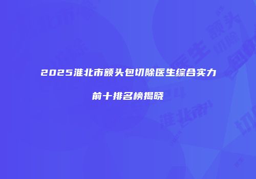 2025淮北市额头包切除医生综合实力前十排名榜揭晓
