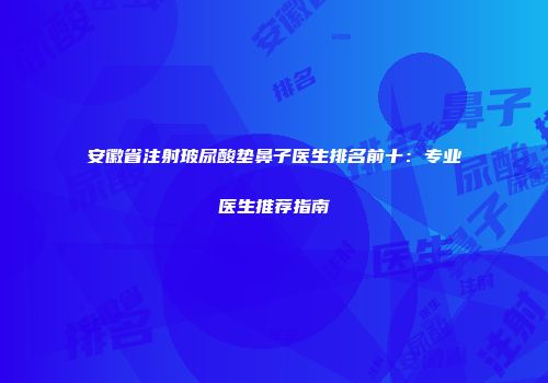 安徽省注射玻尿酸垫鼻子医生排名前十：专业医生推荐指南
