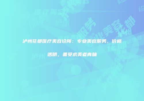 泸州花都医疗美容诊所：专业美容服务，价格透明，备受求美者青睐