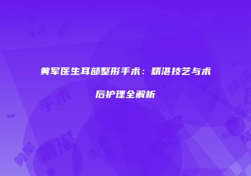 黄军医生耳部整形手术：精湛技艺与术后护理全解析