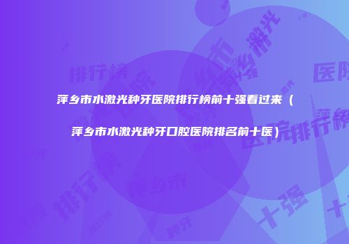 萍乡市水激光种牙医院排行榜前十强看过来（萍乡市水激光种牙口腔医院排名前十医）