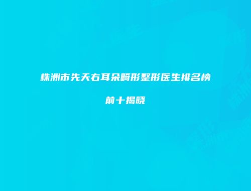 株洲市先天右耳朵畸形整形医生排名榜前十揭晓