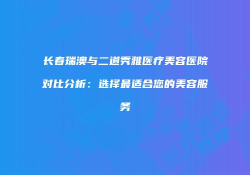 长春瑞澳与二道秀雅医疗美容医院对比分析：选择最适合您的美容服务