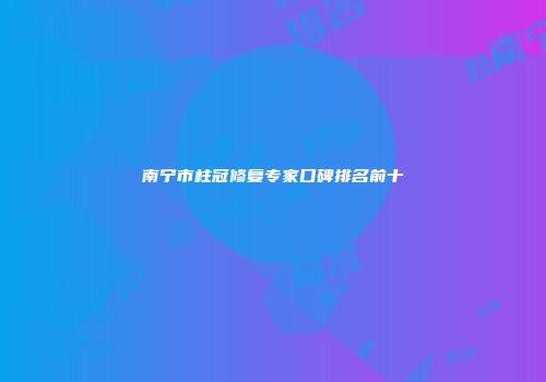 南宁市柱冠修复专家口碑排名前十
