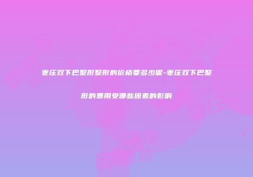 枣庄双下巴整形整形的价格要多少呢-枣庄双下巴整形的费用受哪些因素的影响