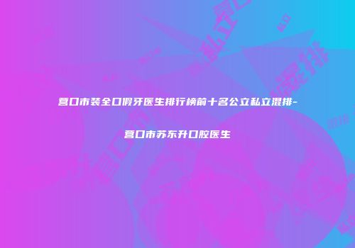 营口市装全口假牙医生排行榜前十名公立私立混排-营口市苏东升口腔医生