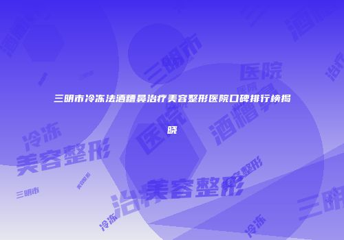 三明市冷冻法酒糟鼻治疗美容整形医院口碑排行榜揭晓