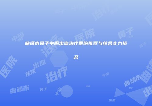 曲靖市鼻子中隔出血治疗医院推荐与综合实力排名