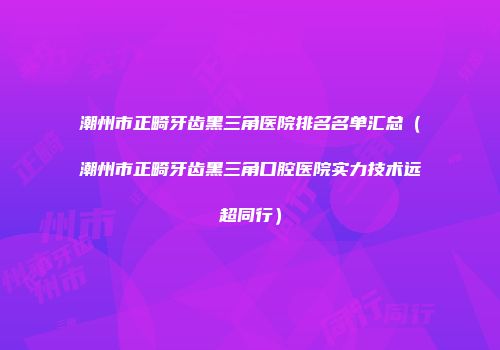 潮州市正畸牙齿黑三角医院排名名单汇总（潮州市正畸牙齿黑三角口腔医院实力技术远超同行）