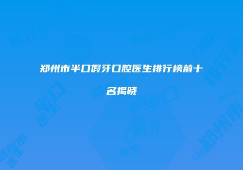 郑州市半口假牙口腔医生排行榜前十名揭晓