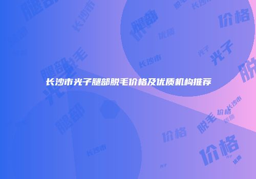 长沙市光子腿部脱毛价格及优质机构推荐