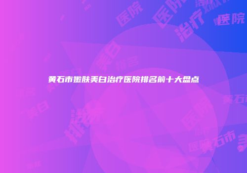 黄石市嫩肤美白治疗医院排名前十大盘点