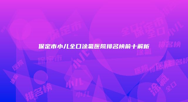 保定市小儿全口涂氟医院排名榜前十解析