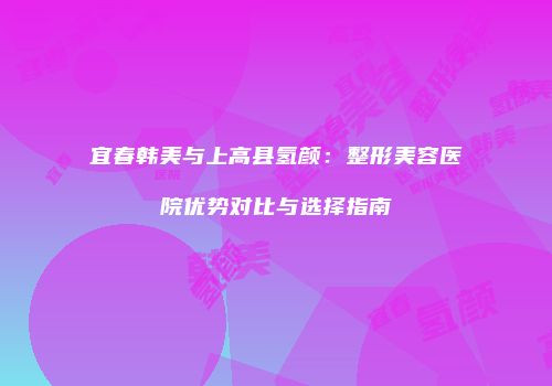 宜春韩美与上高县氢颜：整形美容医院优势对比与选择指南