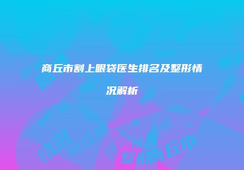 商丘市割上眼袋医生排名及整形情况解析