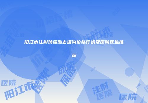 阳江市注射玻尿酸去泪沟价格行情及医院医生推荐