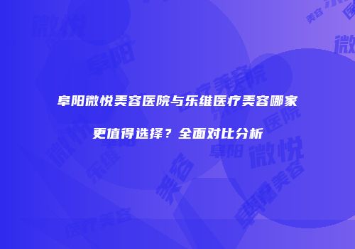 阜阳微悦美容医院与乐维医疗美容哪家更值得选择？全面对比分析