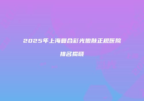 2025年上海复合彩光嫩肤正规医院排名揭晓