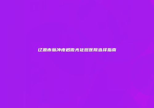 辽源市脉冲皮秒激光祛斑医院选择指南
