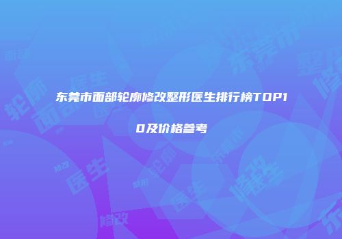 东莞市面部轮廓修改整形医生排行榜TOP10及价格参考