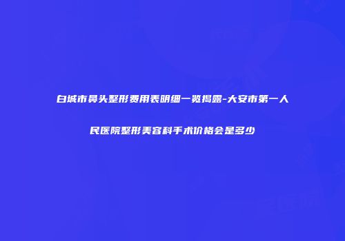 白城市鼻头整形费用表明细一览揭露-大安市第一人民医院整形美容科手术价格会是多少