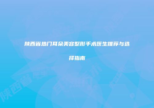 陕西省热门耳朵美容整形手术医生推荐与选择指南