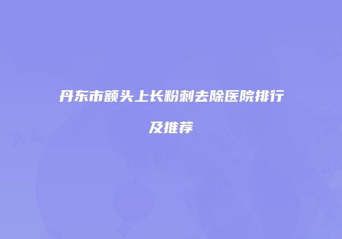 丹东市额头上长粉刺去除医院排行及推荐