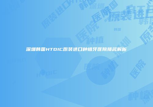 深圳韩国HTDIC原装进口种植牙医院排名解析