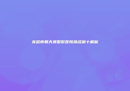 龙岩市朝天鼻整形医院排名前十解析