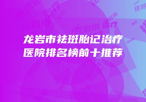 龙岩市祛斑胎记治疗医院排名榜前十推荐