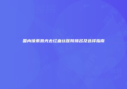国内像素激光去红血丝医院排名及选择指南
