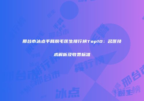 邢台市冰点手臂脱毛医生排行榜Top10：名医技术解析及收费标准