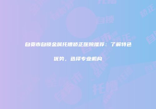 自贡市自锁金属托槽矫正医院推荐：了解特色优势，选择专业机构