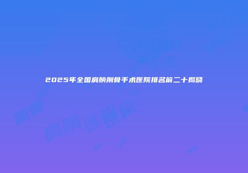 2025年全国肩膀削骨手术医院排名前二十揭晓