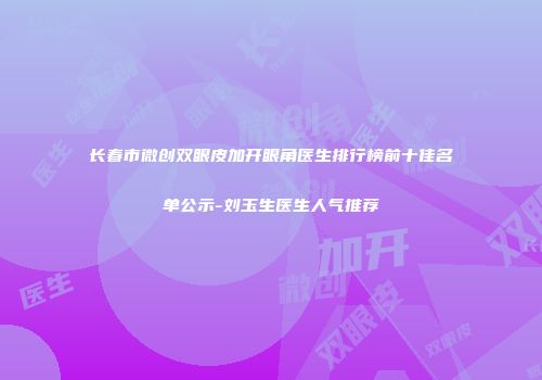长春市微创双眼皮加开眼角医生排行榜前十佳名单公示-刘玉生医生人气推荐