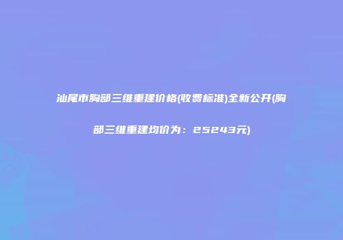 汕尾市胸部三维重建价格(收费标准)全新公开(胸部三维重建均价为：25243元)