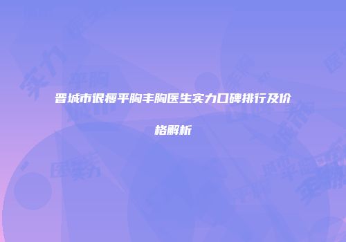 晋城市很瘦平胸丰胸医生实力口碑排行及价格解析