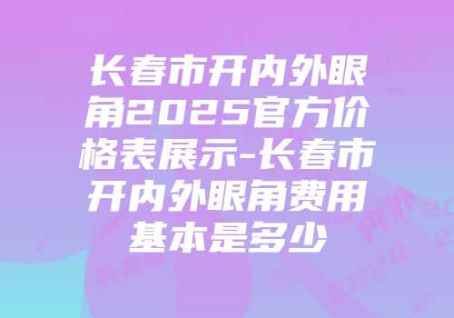 长春市开内外眼角2025官方价格表展示-长春市开内外眼角费用基本是多少
