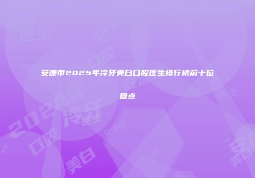 安康市2025年冷牙美白口腔医生排行榜前十位盘点